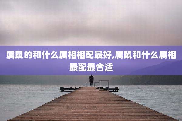 属鼠的和什么属相相配最好,属鼠和什么属相最配最合适