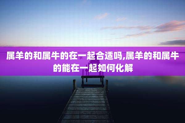 属羊的和属牛的在一起合适吗,属羊的和属牛的能在一起如何化解