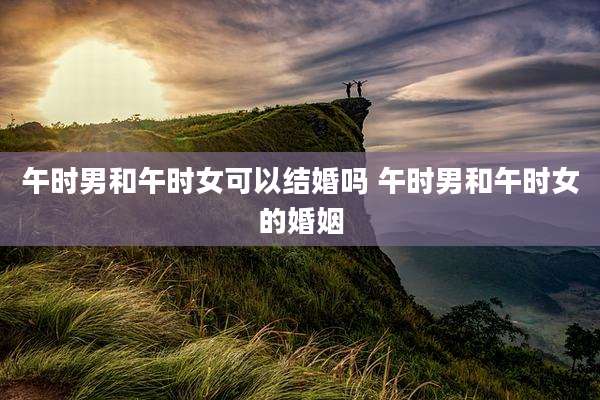 午时男和午时女可以结婚吗 午时男和午时女的婚姻