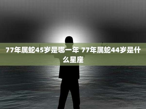 77年属蛇45岁是哪一年 77年属蛇44岁是什么星座