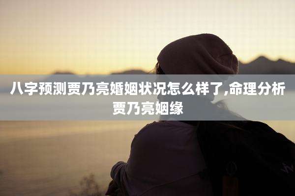 八字预测贾乃亮婚姻状况怎么样了,命理分析贾乃亮姻缘