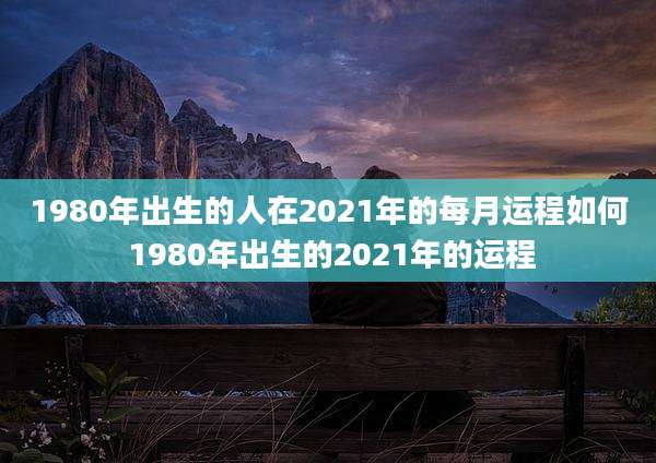 1980年出生的人在2021年的每月运程如何 1980年出生的2021年的运程