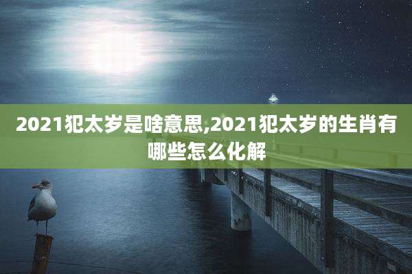 2021犯太岁是啥意思,2021犯太岁的生肖有哪些怎么化解
