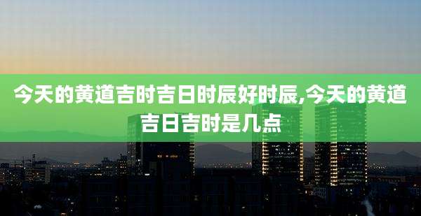 今天的黄道吉时吉日时辰好时辰,今天的黄道吉日吉时是几点