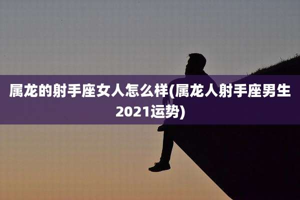 属龙的射手座女人怎么样(属龙人射手座男生2021运势)