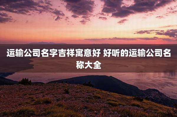 运输公司名字吉祥寓意好 好听的运输公司名称大全