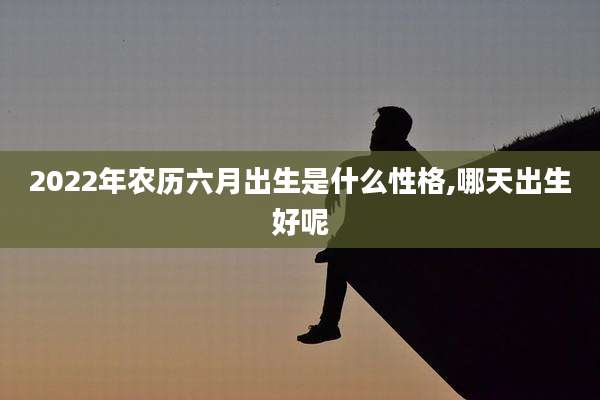 2022年农历六月出生是什么性格,哪天出生好呢