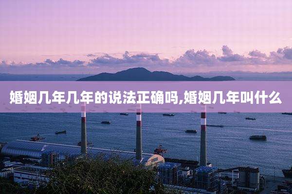 婚姻几年几年的说法正确吗,婚姻几年叫什么