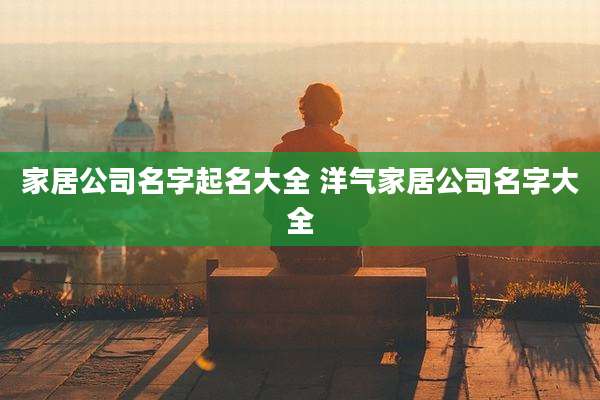家居公司名字起名大全 洋气家居公司名字大全