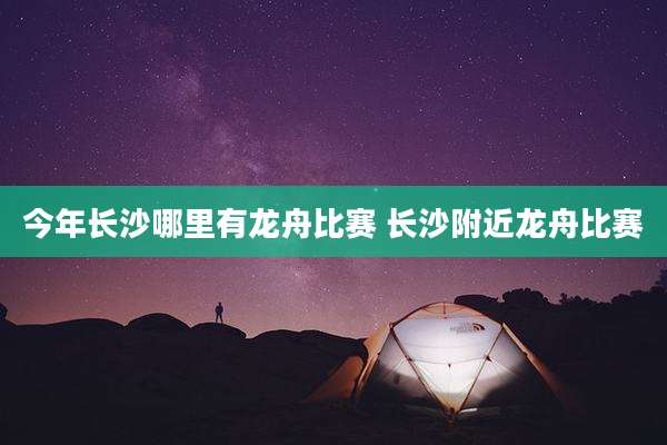 今年长沙哪里有龙舟比赛 长沙附近龙舟比赛