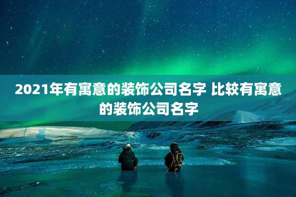 2021年有寓意的装饰公司名字 比较有寓意的装饰公司名字
