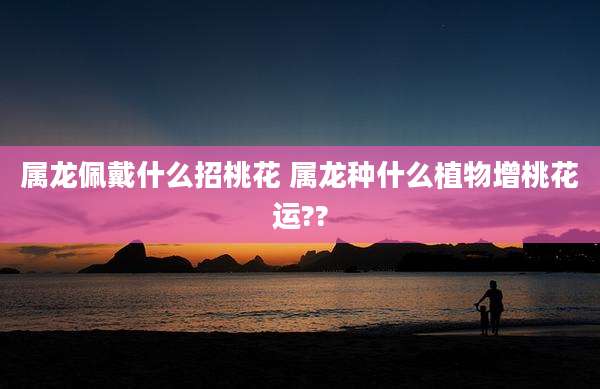 属龙佩戴什么招桃花 属龙种什么植物增桃花运??