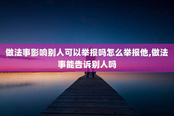 做法事影响别人可以举报吗怎么举报他,做法事能告诉别人吗