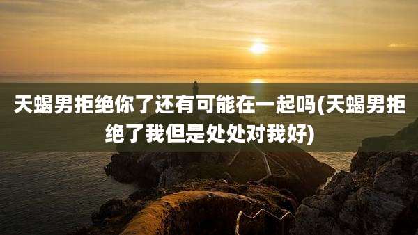 天蝎男拒绝你了还有可能在一起吗(天蝎男拒绝了我但是处处对我好)
