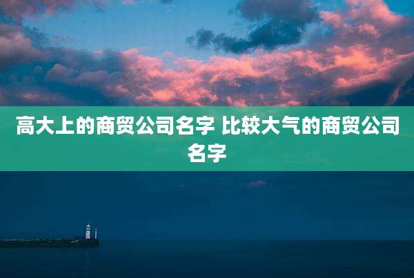高大上的商贸公司名字 比较大气的商贸公司名字