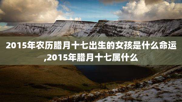 2015年农历腊月十七出生的女孩是什么命运,2015年腊月十七属什么