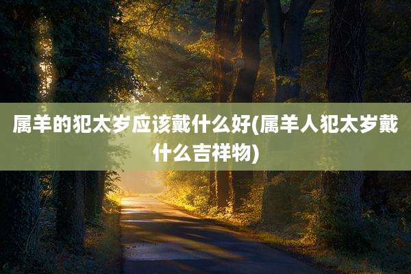 属羊的犯太岁应该戴什么好(属羊人犯太岁戴什么吉祥物)
