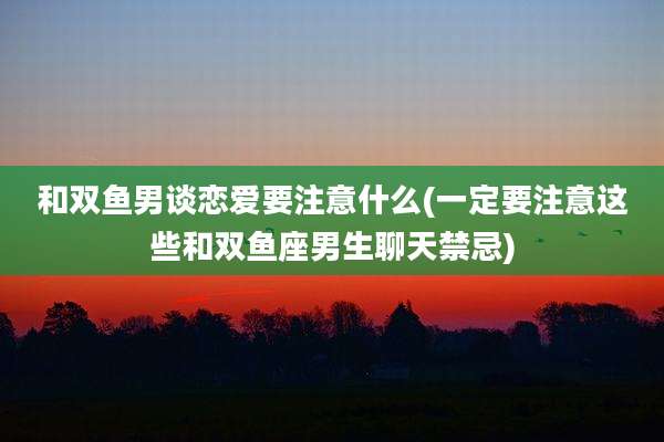 和双鱼男谈恋爱要注意什么(一定要注意这些和双鱼座男生聊天禁忌)