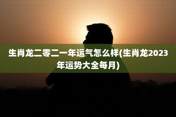 生肖龙二零二一年运气怎么样(生肖龙2023年运势大全每月)