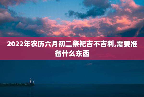2022年农历六月初二祭祀吉不吉利,需要准备什么东西