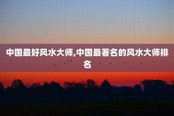 中国最好风水大师,中国最著名的风水大师排名