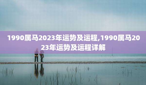 1990属马2023年运势及运程,1990属马2023年运势及运程详解