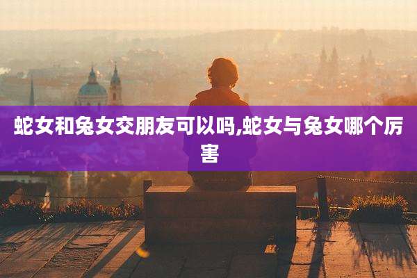蛇女和兔女交朋友可以吗,蛇女与兔女哪个厉害