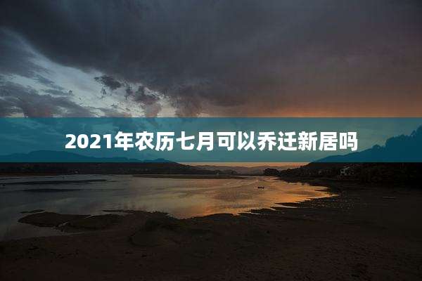 2021年农历七月可以乔迁新居吗