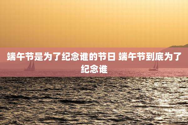 端午节是为了纪念谁的节日 端午节到底为了纪念谁