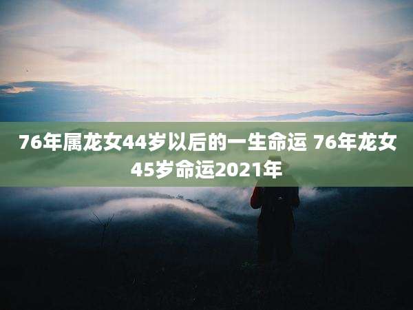 76年属龙女44岁以后的一生命运 76年龙女45岁命运2021年