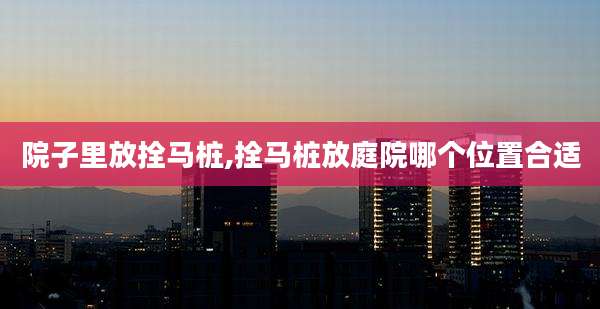 院子里放拴马桩,拴马桩放庭院哪个位置合适