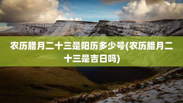 农历腊月二十三是阳历多少号(农历腊月二十三是吉日吗)