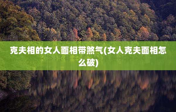 克夫相的女人面相带煞气(女人克夫面相怎么破)