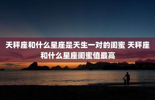 天秤座和什么星座是天生一对的闺蜜 天秤座和什么星座闺蜜值最高