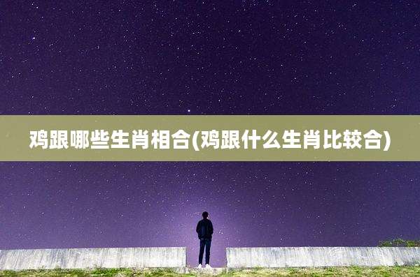 鸡跟哪些生肖相合(鸡跟什么生肖比较合)