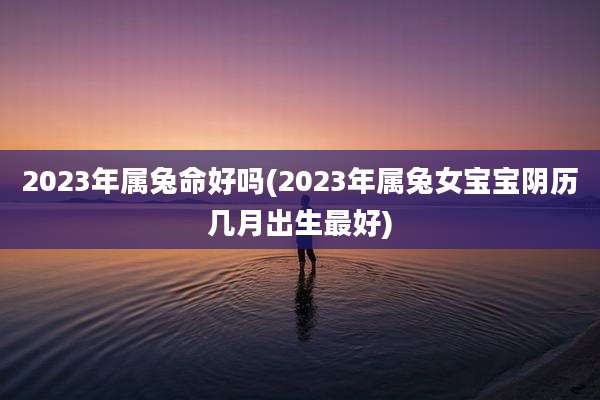 2023年属兔命好吗(2023年属兔女宝宝阴历几月出生最好)