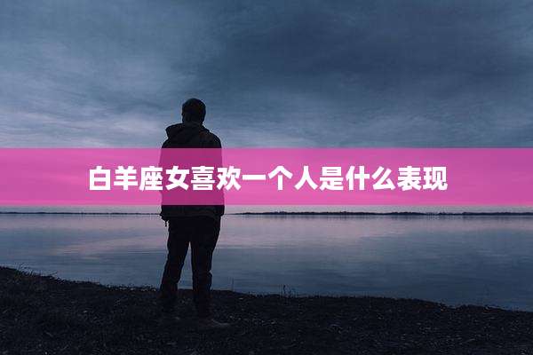 白羊座女喜欢一个人是什么表现