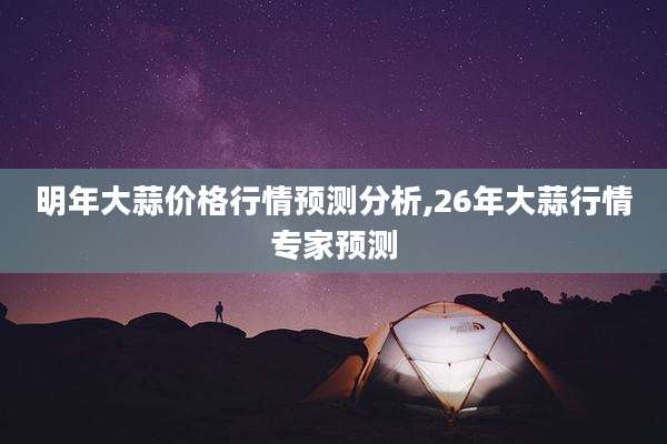 明年大蒜价格行情预测分析,26年大蒜行情专家预测