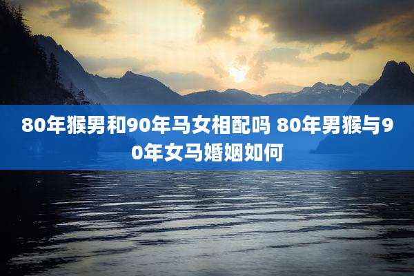 80年猴男和90年马女相配吗 80年男猴与90年女马婚姻如何