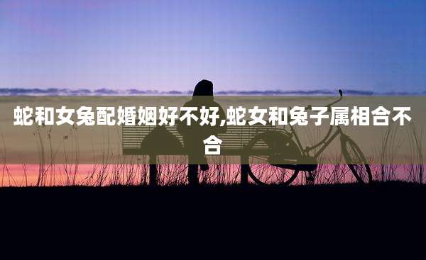 蛇和女兔配婚姻好不好,蛇女和兔子属相合不合