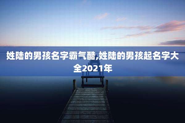 姓陆的男孩名字霸气酷,姓陆的男孩起名字大全2021年