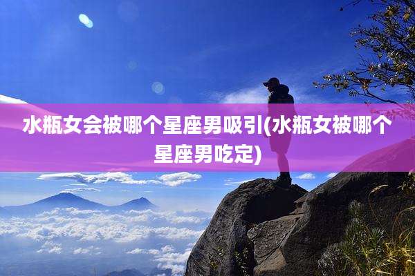 水瓶女会被哪个星座男吸引(水瓶女被哪个星座男吃定)