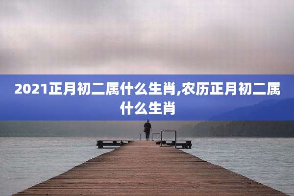 2021正月初二属什么生肖,农历正月初二属什么生肖