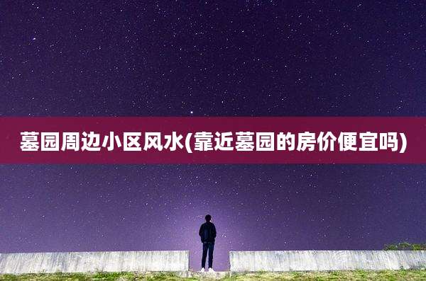 墓园周边小区风水(靠近墓园的房价便宜吗)