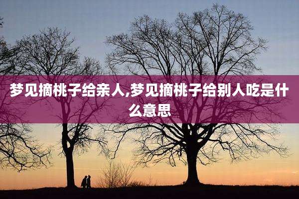 梦见摘桃子给亲人,梦见摘桃子给别人吃是什么意思