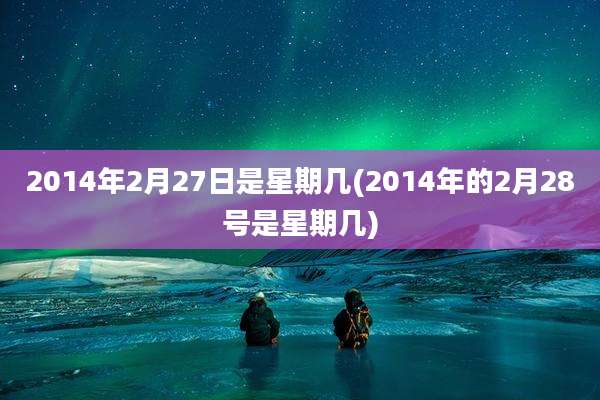2014年2月27日是星期几(2014年的2月28号是星期几)