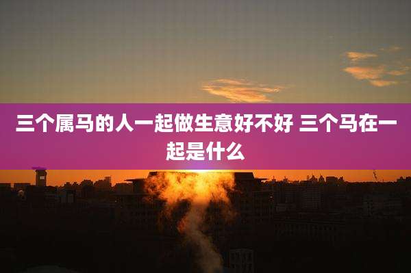 三个属马的人一起做生意好不好 三个马在一起是什么