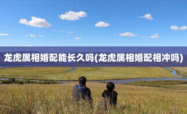 龙虎属相婚配能长久吗(龙虎属相婚配相冲吗)