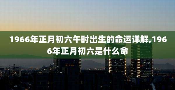 1966年正月初六午时出生的命运详解,1966年正月初六是什么命