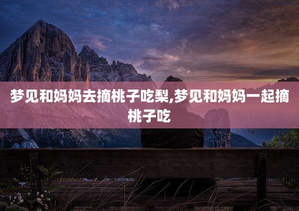 梦见和妈妈去摘桃子吃梨,梦见和妈妈一起摘桃子吃